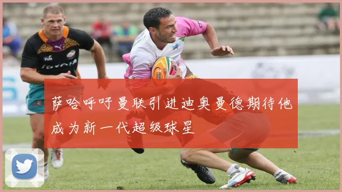萨哈呼吁曼联引进迪奥曼德期待他成为新一代超级球星