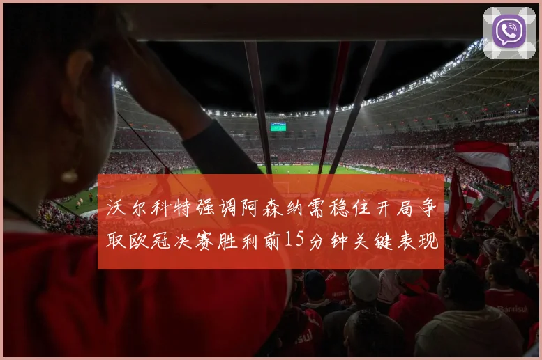 沃尔科特强调阿森纳需稳住开局争取欧冠决赛胜利前15分钟关键表现