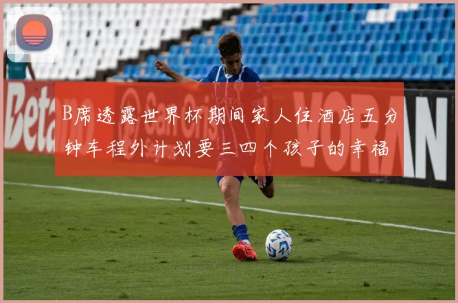B席透露世界杯期间家人住酒店五分钟车程外计划要三四个孩子的幸福生活