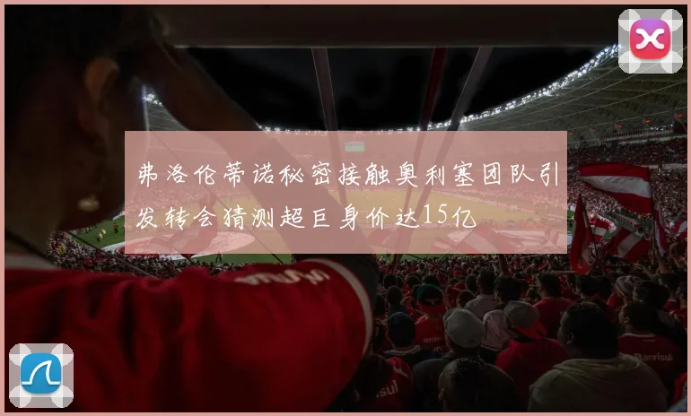 弗洛伦蒂诺秘密接触奥利塞团队引发转会猜测超巨身价达15亿