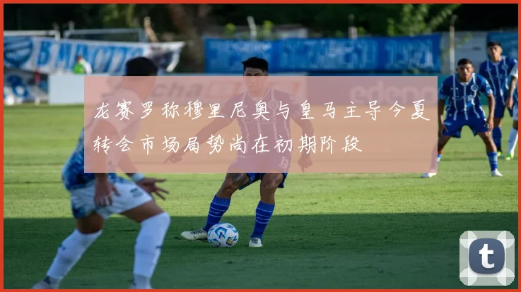 龙赛罗称穆里尼奥与皇马主导今夏转会市场局势尚在初期阶段