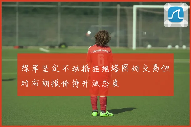 绿军坚定不动摇拒绝塔图姆交易但对布朗报价持开放态度