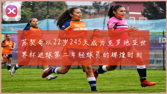 苏契奇以22岁245天成为克罗地亚世界杯进球第二年轻球员的辉煌时刻