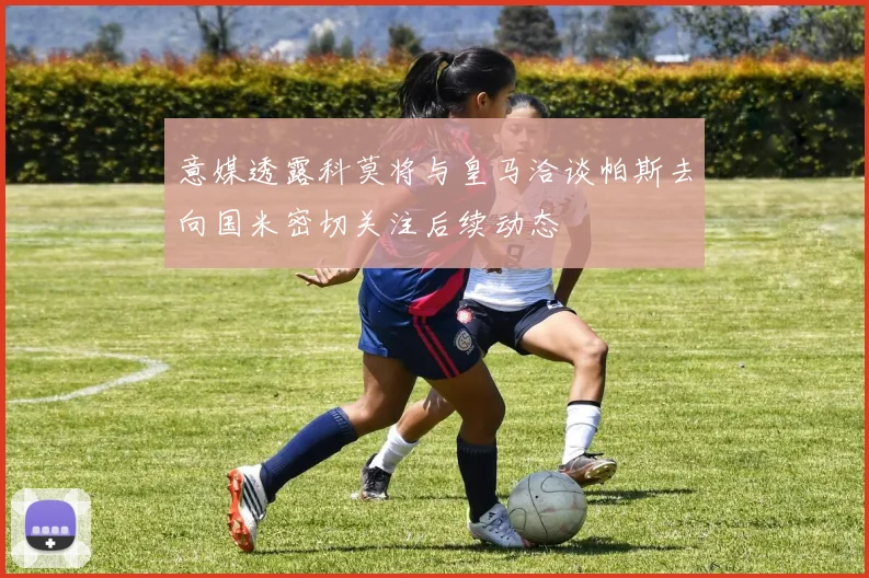 意媒透露科莫将与皇马洽谈帕斯去向国米密切关注后续动态