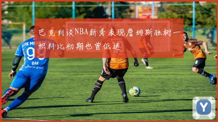 巴克利谈NBA新秀表现詹姆斯独树一帜科比初期也曾低迷