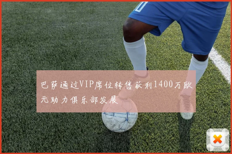巴萨通过VIP席位转售获利1400万欧元助力俱乐部发展