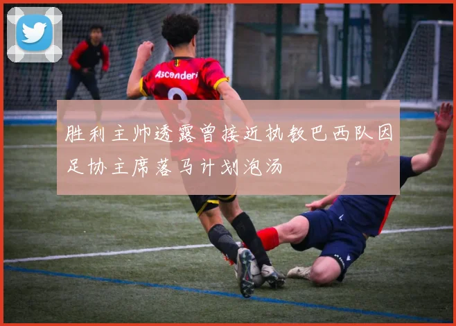 胜利主帅透露曾接近执教巴西队因足协主席落马计划泡汤