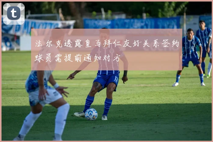 法尔克透露皇马拜仁友好关系签约球员需提前通知对方